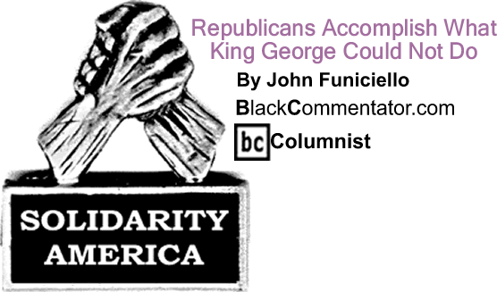 Republicans Accomplish What King George Could Not Do - Solidarity America - By John Funiciello - BlackCommentator.com Columnist