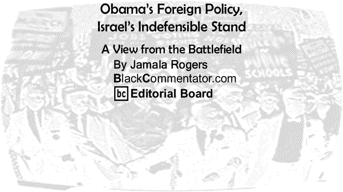 BlackCommentator.com: Obama’s Foreign Policy, Israel’s Indefensible Stand - A View from the Battlefield - By Jamala Rogers - BlackCommentator.com Editorial Board