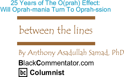 BlackCommentator.com: 25 Years of The O(prah) Effect: Will Oprah-mania Turn To Oprah-ssion - Between The Lines - By Dr. Anthony Asadullah Samad, PhD - BlackCommentator.com Columnist