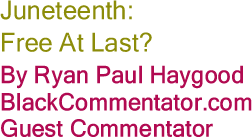 BlackCommentator.com:  Juneteenth: Free At Last? By Ryan Paul Haygood, BlackCommentator.com Guest Commentator