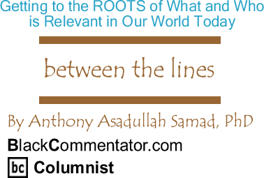 BlackCommentator.com: Getting to the ROOTS of What and Who is Relevant in Our World Today - Between The Lines - By Dr. Anthony Asadullah Samad, PhD - BlackCommentator.com Columnist