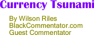 BlackCommentator.com: Currency Tsunami By Wilson Riles, BlackCommentator.com Guest Commentator
