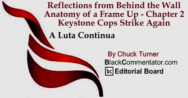 BlackCommentator.com: Reflections from Behind the Wall - Anatomy of a Frame Up - Chapter 2 - Keystone Cops Strike Again - A Luta Continua By Chuck Turner, BlackCommentator.com Editorial Board