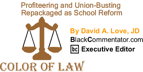 BlackCommentator.com: Profiteering and Union-Busting Repackaged as School Reform - The Color of Law By David A. Love, JD, BlackCommentator.com Executive Editor