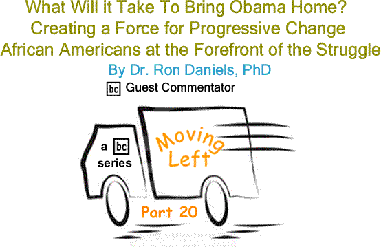 BlackCommentator.com What Will It Take to Bring Obama Home? - Creating a Force for Progressive Change African Americans at the Forefront of the Struggle - Moving Left – Part 20 By By Dr. Ron Daniels, PhD, BlackCommentator.com Guest Commentator