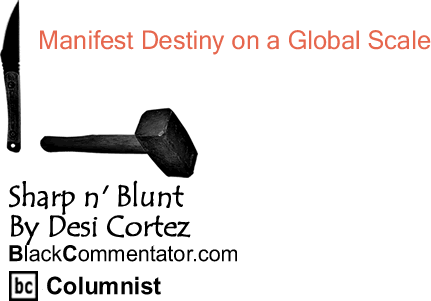 BlackCommentator.com: Manifest Destiny on a Global Scale - Sharp n’ Blunt - By Desi Cortez - BlackCommentator.com Columnist