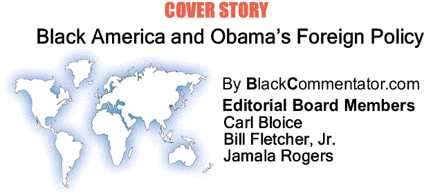 BlackCommentator.com: Cover Story - Black America and Obama’s Foreign Policy By BlackCommentator.com Editorial Board Members Carl Bloice, Bill Fletcher, Jr., and Jamala Rogers