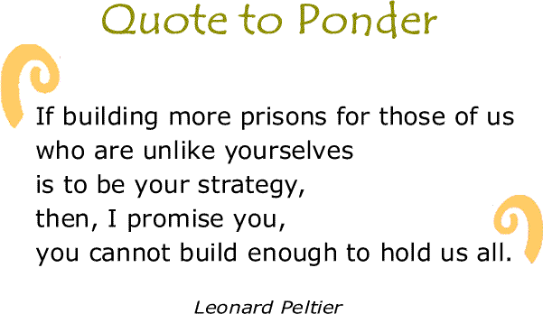 BlackCommentator.com: Quote to Ponder:  "If building more prisons for those of us who are unlike yourselves is to be your strategy, then, I promise you, you cannot build enough to hold us all." - Leonard Peltier