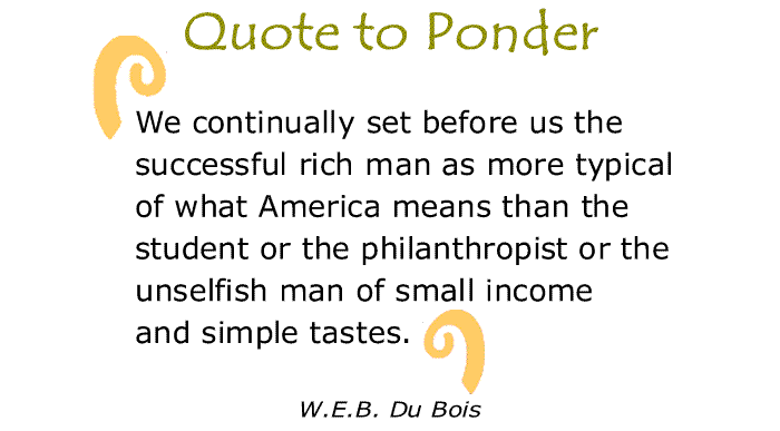 BlackCommentator.com: Quote to Ponder:  "We continually set before us the successful rich man as more typical of what America means than the student or the philanthropist or the unselfish man of small income and simple tastes." - W.E.B. Du Bois