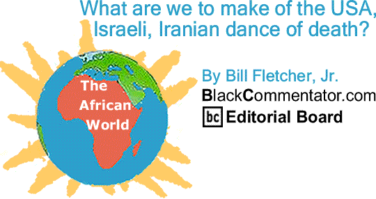 BlackCommentator.com: What are we to make of the USA, Israeli, Iranian dance of death? - The African World By Bill Fletcher, Jr., BlackCommentator.com Editorial Board