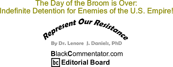 BlackCommentator.com: The Day of the Broom is Over: Indefinite Detention for Enemies of the U.S. Empire! - Represent Our Resistance - By Dr. Lenore J. Daniels, PhD - BlackCommentator.com Editorial Board