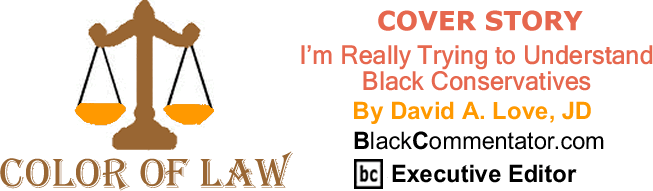 BlackCommentator.com: Cover Story - I’m Really Trying to Understand Black Conservatives - The Color of Law - By David A. Love, JD - BlackCommentator.com Executive Editor