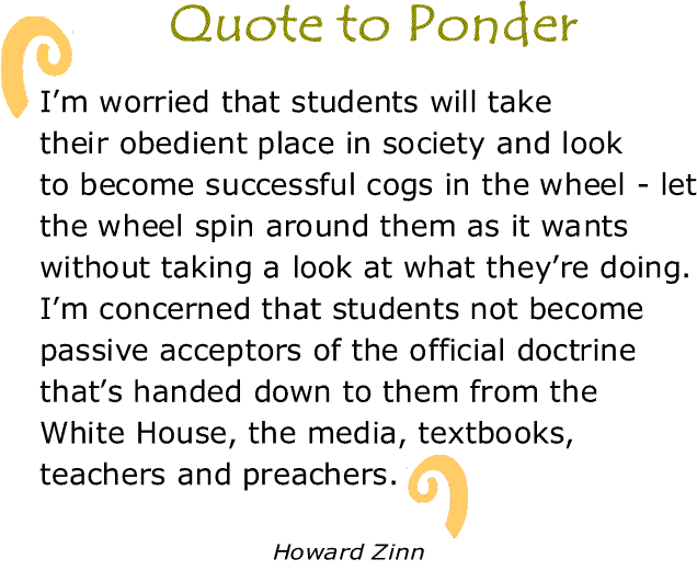 BlackCommentator.com: Quote to Ponder:  "I’m worried that students will take their obedient place in society and look to become successful cogs in the wheel - let the wheel spin around them as it wants without taking a look at what they’re doing. I’m concerned that students not become passive acceptors of the official doctrine that’s handed down to them from the White House, the media, textbooks, teachers and preachers." - Howard Zinn