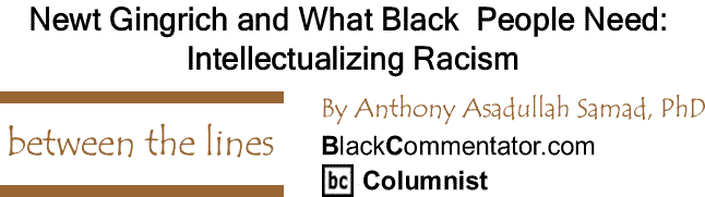 BlackCommentator.com: Newt Gingrich and What Black  People Need: Intellectualizing Racism - Between The Lines By Dr. Anthony Asadullah Samad, PhD, BlackCommentator.com Columnist