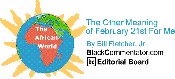 BlackCommentator.com: The Other Meaning of February 21st For Me - The African World By Bill Fletcher, Jr., BC Editorial Board