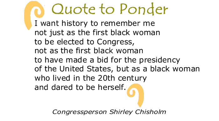 BlackCommentator.com: Quote to Ponder:  "I want history to remember me not just as the first black woman to be elected to Congress, not as the first black woman to have made a bid for the presidency of the United States, but as a black woman who lived in the 20th century and dared to be herself." - Congressperson Shirley Chisholm