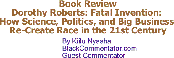BlackCommentator.com: Book Review – Dorothy Roberts: Fatal Invention: How Science, Politics, and Big Business Re-Create Race in the 21st Century - By Kiilu Nyasha - BlackCommentator.com Guest Commentator