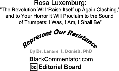 BlackCommentator.com: Rosa Luxemburg: “The Revolution Will ‘Raise Itself up Again Clashing,’ and to Your Horror It Will Proclaim to the Sound of Trumpets: I Was, I Am, I Shall Be” - Represent Our Resistance - By Dr. Lenore J. Daniels, PhD - BlackCommentator.com Editorial Board