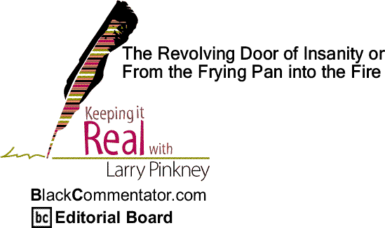 BlackCommentator.com: The Revolving Door of Insanity or From the Frying Pan into the Fire - Keeping it Real - By Larry Pinkney - BC Editorial Board