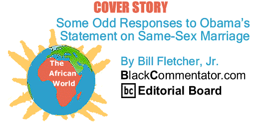 BlackCommentator.com Cover Story: Some Odd Responses to Obama’s Statement on Same-Sex Marriage - The African World - By Bill Fletcher, Jr. - BC Editorial Board
