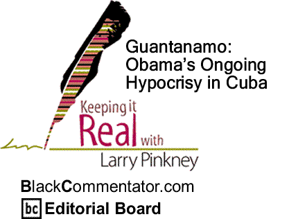 BlackCommentator.com: Guantanamo: Obama’s Ongoing Hypocrisy in Cuba - Keeping it Real - By Larry Pinkney - BC Editorial Board