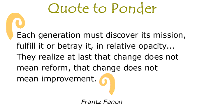BlackCommentator.com: Quote to Ponder:  “Each generation must discover its mission, fulfill it or betray it, in relative opacity...They realize at last that change does not mean reform, that change does not mean improvement.” - Frantz Fanon