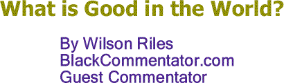 BlackCommentator.com: What is Good in the World? - By Wilson Riles - BC Guest Commentator
