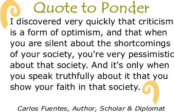 BlackCommentator.com: Quote to Ponder:  "I discovered very quickly that criticism is a form of optimism, and that when you are silent about the shortcomings of your society, you're very pessimistic about that society. And it's only when you speak truthfully about it that you show your faith in that society.”  - Carlos Fuentes, Author, Scholar & Diplomat