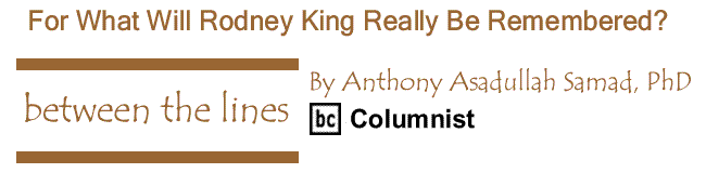 BlackCommentator.com: For What Will Rodney King Really Be Remembered? - Between The Lines - By Dr. Anthony Asadullah Samad, PhD - BC Columnist