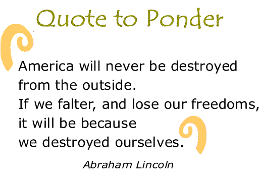 BlackCommentator.com: Quote to Ponder:  "America will never be destroyed from the outside. If we falter, and lose our freedoms, it will be because we destroyed ourselves." - Abraham Lincoln