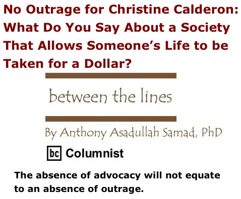 BlackCommentator.com: No Outrage for Christine Calderon: What Do You Say About a Society That Allows Someone’s Life to be Taken for a Dollar? - Between The Lines - By Dr. Anthony Asadullah Samad, PhD - BC Columnist