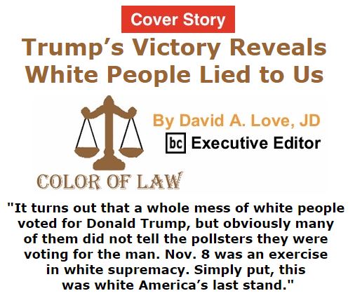 BlackCommentator.com November 10, 2016 - Issue 674 Cover Story: Trump’s Victory Reveals White People Lied to Us - Color of Law By David A. Love, JD, BC Executive Editor