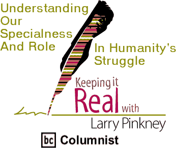 Understanding Our Specialness And Role In Humanity's Struggle - Keeping It Real By Larry Pinkney, BC Columnist