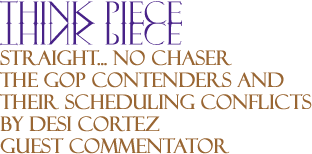 Think Piece: Straight... No Chaser - The GOP Contenders and Their Scheduling Conflicts By Desi Cortez, Guest Commentator