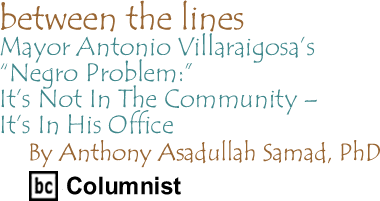 Mayor Antonio Villaraigosa’s "Negro Problem":It’s Not In The Community - It’s In His Office - Between The Lines By Dr. Anthony Asadullah Samad, PhD, BC Columnist