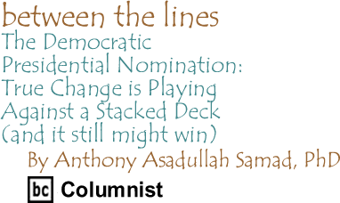 The Democratic Presidential Nomination: True Change is Playing Against a Stacked Deck (and it still might win) - Between the Lines, By Dr. Anthony Asadullah Samad, PhD, BC Columnist