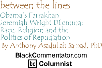 Obamas Farrakhan - Jeremiah Wright Dilemma: Race, Religion and the Politics of Repudiation - Between The Lines By Dr. Anthony Asadullah Samad, PhD, BlackCommentator.com Columnist