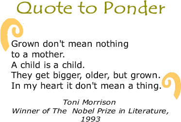 Quote to Ponder: "Grown don't mean nothing to a mother. A child is a child. They get bigger, older, but grown. In my heart it don't mean a thing. " - Toni Morrison, Winner of The  Nobel Prize in Literature, 1993