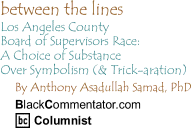 Los Angeles County Board of Supervisors Race: A Choice of Substance Over Symbolism (& Trick-aration) - Between the Lines By Dr. Anthony Asadullah Samad, PhD, BlackCommentator.com Columnist