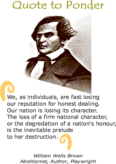 Quote to Ponder: “We, as individuals, are fast losing our reputation for honest dealing. Our nation is losing its character. The loss of a firm national character, or the degredation of a nation's honour, is the inevitable prelude to her destruction.” - William Wells Brown, Abolitionist, Author, Playwright