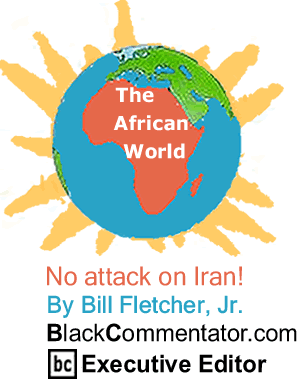 BlackCommentator.com No attack on Iran! - The African World - By Bill Fletcher, Jr. - BlackCommentator.com Executive Editor