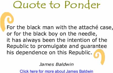 Quote to Ponder: "For the black man with the attaché case, or for the black boy on the needle, it has always been the intention of the Republic to promulgate and guarantee his dependence on this Republic." - James Baldwin