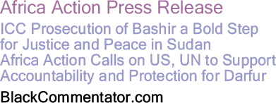 BlackCommentator.com - Africa Action Press Release ICC Prosecution of Bashir a Bold Step for Justice and Peace in Sudan - Africa Action Calls on US, UN to Support Accountability and Protection for Darfur - BlackCommentator.com