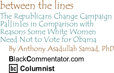 BlackCommentator.com - The Republicans Change Campaign Pal[in]es in Comparison with Reasons Some White Women Need Not to Vote for Obama - Between The Lines - By Anthony Asadullah Samad - BlackCommentator.com Columnist
