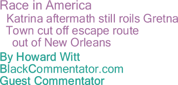 BlackCommentator.com - Race in America - Katrina aftermath still roils Gretna - Town cut off escape route out of New Orleans - By Howard Witt - Chicago Tribune correspondent - BlackCommentator.com Guest Commentator