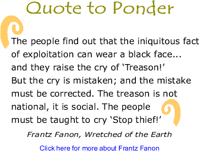 Quote to Ponder: "The people find out that the iniquitous fact of exploitation can wear a black face...and they raise the cry of ‘Treason!’ But the cry is mistaken; and the mistake must be corrected. The treason is not national, it is social. The people must be taught to cry ‘Stop thief!’" - Frantz Fanon, Wretched of the Earth 