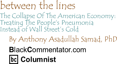 BlackCommentator.com - The Collapse Of The American Economy: Treating The People’s Pneumonia Instead of Wall Street’s Cold - Between The Lines - By Dr. Anthony Asadullah Samad, PhD - BlackCommentator.com Columnist