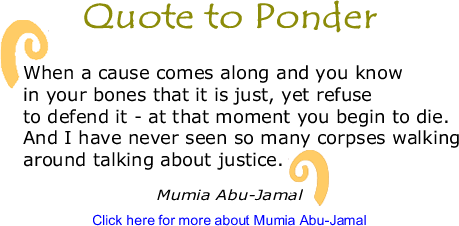 Quote to Ponder: "When a cause comes along and you know in your bones that it is just, yet refuse to defend it - at that moment you begin to die. And I have never seen so many corpses walking around talking about justice." - Mumia Abu-Jamal 