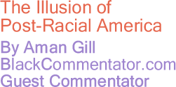 BlackCommentator.com - The Illusion of Post-Racial America - By Aman Gill - BlackCommentator.com Guest Commentator