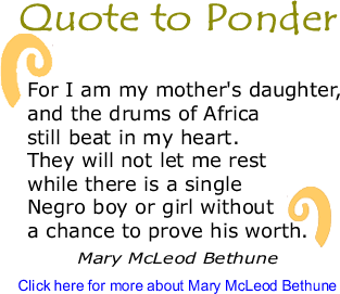 Quote to Ponder: "For I am my mother's daughter, and the drums of Africa still beat in my heart. They will not let me rest while there is a single Negro boy or girl without a chance to prove his worth." - Mary McLeod Bethune 